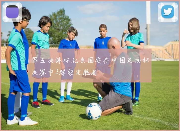 第五次捧杯北京国安在中国足协杯决赛中3球锁定胜局