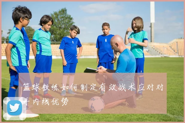 篮球教练如何制定有效战术应对对手内线优势