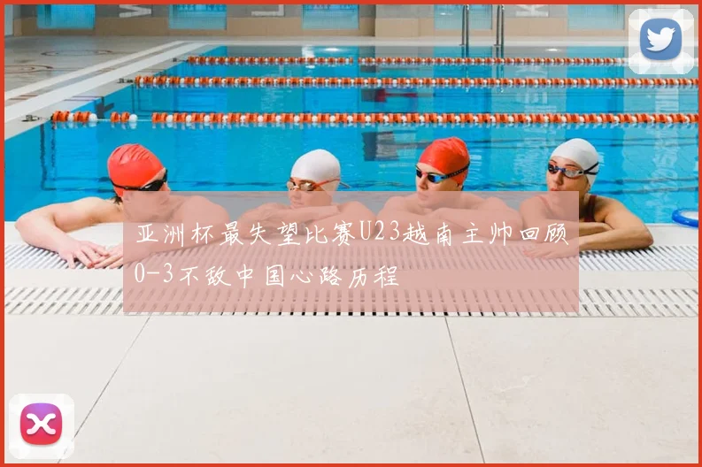 亚洲杯最失望比赛U23越南主帅回顾0-3不敌中国心路历程