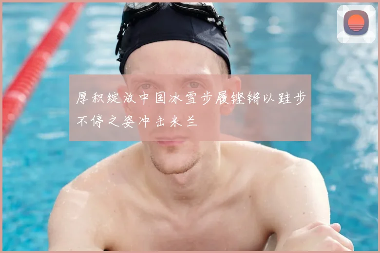 厚积绽放中国冰雪步履铿锵以跬步不停之姿冲击米兰