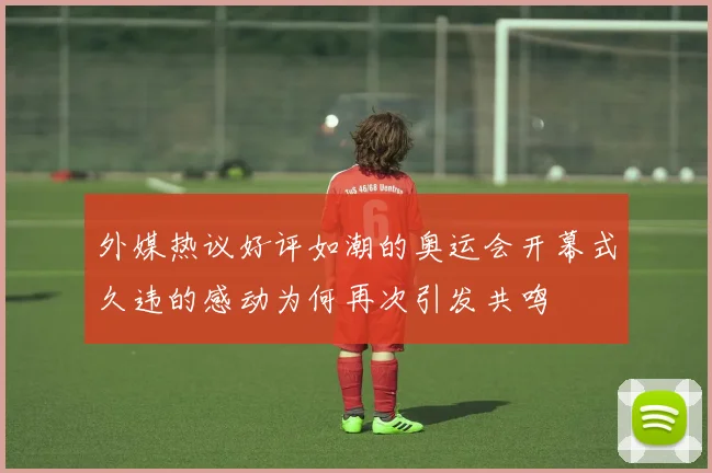 外媒热议好评如潮的奥运会开幕式久违的感动为何再次引发共鸣