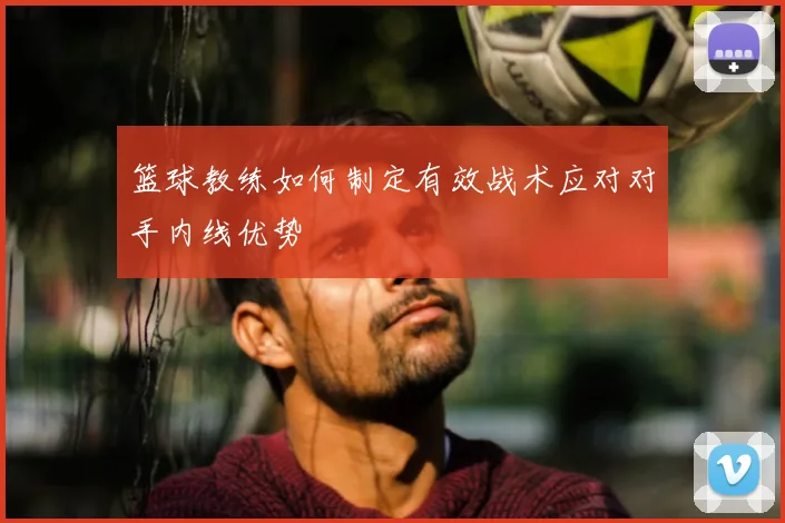 篮球教练如何制定有效战术应对对手内线优势