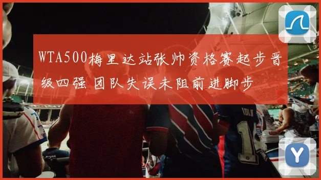 WTA500梅里达站张帅资格赛起步晋级四强 团队失误未阻前进脚步