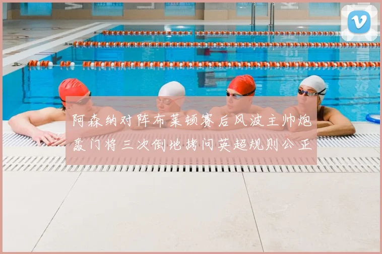 阿森纳对阵布莱顿赛后风波主帅炮轰门将三次倒地拷问英超规则公正性