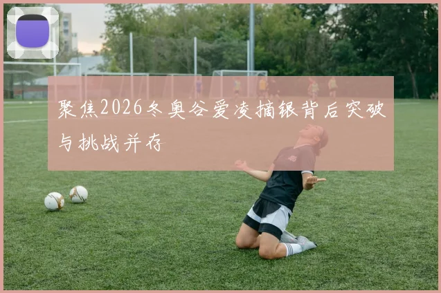 聚焦2026冬奥谷爱凌摘银背后突破与挑战并存