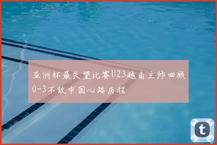 亚洲杯最失望比赛U23越南主帅回顾0-3不敌中国心路历程
