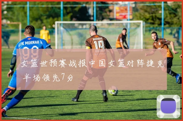 女篮世预赛战报中国女篮对阵捷克 半场领先7分