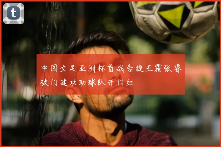 中国女足亚洲杯首战告捷王霜张睿破门建功助球队开门红